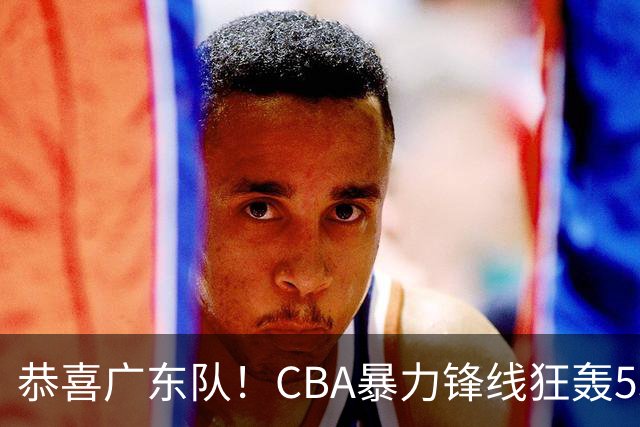 恭喜广东队！CBA暴力锋线狂轰53分，或被朱芳雨重金挖走？